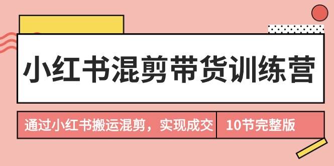 小红书混剪带货训练营，通过小红书搬运混剪，实现成交（10节课完结版）-六道网创