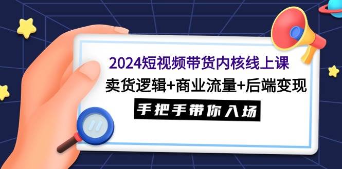 2024短视频带货内核线上课：卖货逻辑+商业流量+后端变现，手把手带你入场-六道网创
