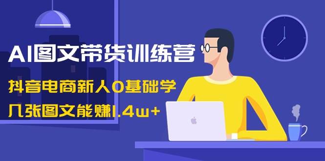 AI图文带货训练营：抖音电商新人0基础学，几张图文能赚1.4w+-六道网创