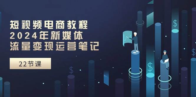 短视频电商教程：2024年新媒体流量变现运营笔记（25节课）-六道网创