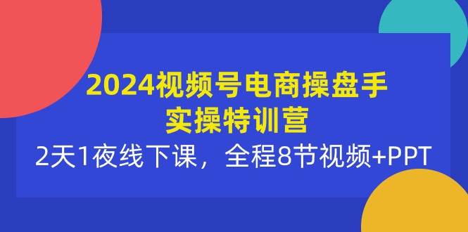 2024视频号电商操盘手实操特训营：2天1夜线下课，全程8节视频+PPT-六道网创