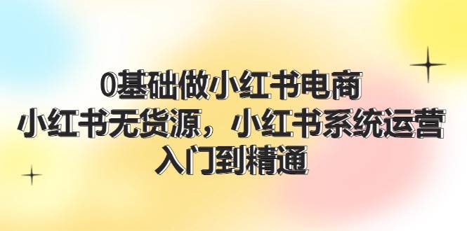 0基础做小红书电商，小红书无货源，小红书系统运营，入门到精通 (70节)-六道网创