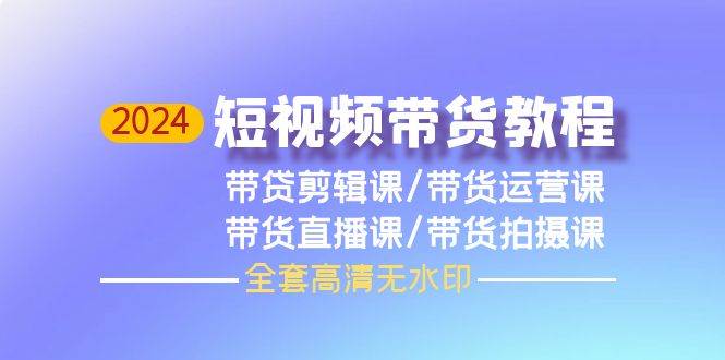 2024短视频带货教程，剪辑课+运营课+直播课+拍摄课（全套高清无水印）-六道网创