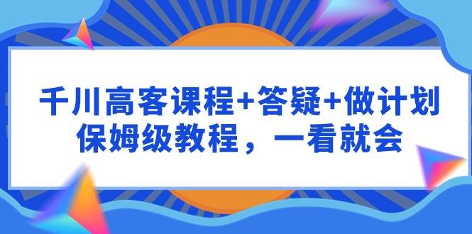 千川 高客课程+答疑+做计划，保姆级教程，一看就会-六道网创
