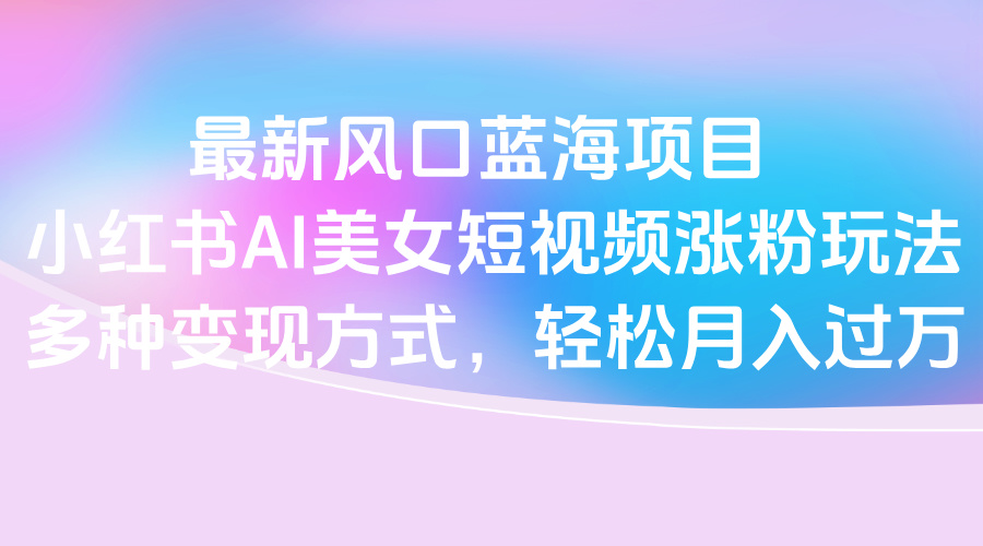 最新风口蓝海项目，小红书AI美女短视频涨粉玩法，多种变现方式轻松月入过万-六道网创