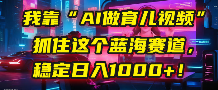 我靠“AI做育儿视频”，抓住这个蓝海赛道，稳定日入1000+！-六道网创
