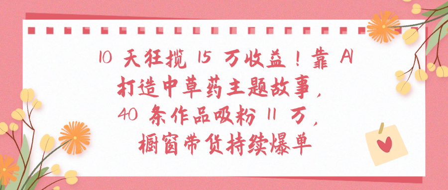 10天狂揽 15 万收益!靠 A打造中草药主题故事40 条作品吸粉11万橱窗带货持续爆单-六道网创